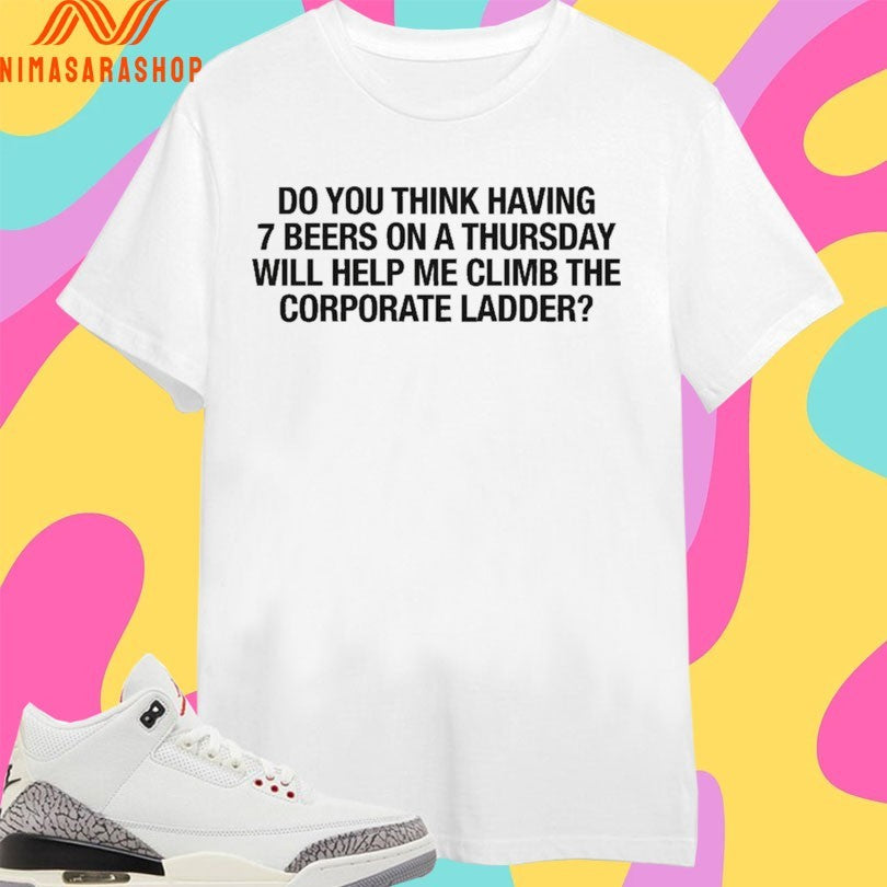 Do You Think Having 7 Beers On A Thursday Will Help Me Climb The Corporate Ladder Shirts