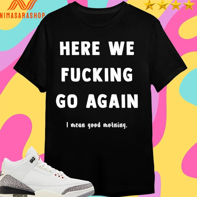 Here We Fucking Go Again I Mean Good Morning Shirts